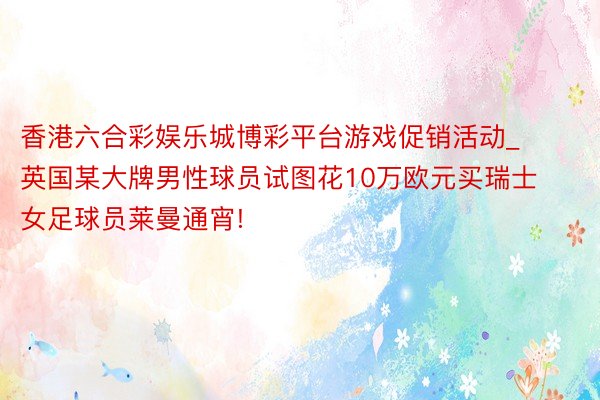 香港六合彩娱乐城博彩平台游戏促销活动_英国某大牌男性球员试图花10万欧元买瑞士女足球员莱曼通宵!