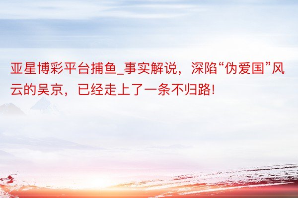 亚星博彩平台捕鱼_事实解说，深陷“伪爱国”风云的吴京，已经走上了一条不归路!