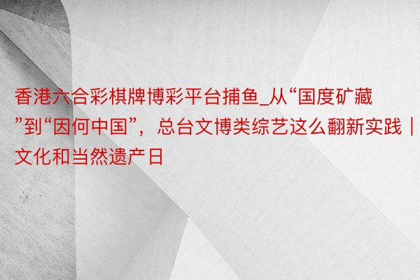 香港六合彩棋牌博彩平台捕鱼_从“国度矿藏”到“因何中国”，总台文博类综艺这么翻新实践｜文化和当然遗产日