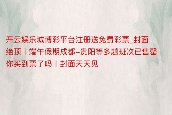 开云娱乐城博彩平台注册送免费彩票_封面绝顶丨端午假期成都-贵阳等多趟班次已售罄 你买到票了吗丨封面天天见