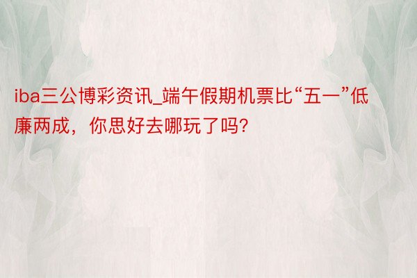 iba三公博彩资讯_端午假期机票比“五一”低廉两成，你思好去哪玩了吗？