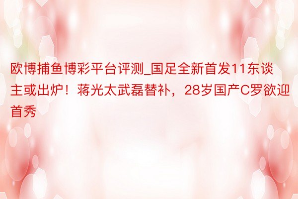 欧博捕鱼博彩平台评测_国足全新首发11东谈主或出炉！蒋光太武磊替补，28岁国产C罗欲迎首秀