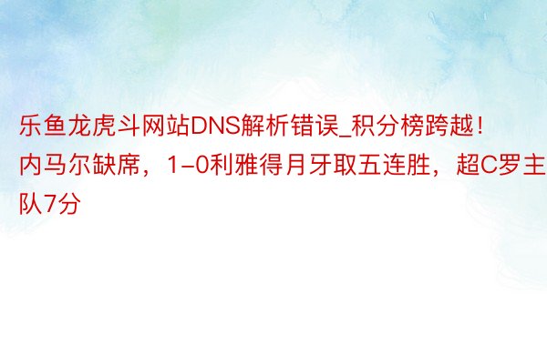 乐鱼龙虎斗网站DNS解析错误_积分榜跨越！内马尔缺席，1-0利雅得月牙取五连胜，超C罗主队7分