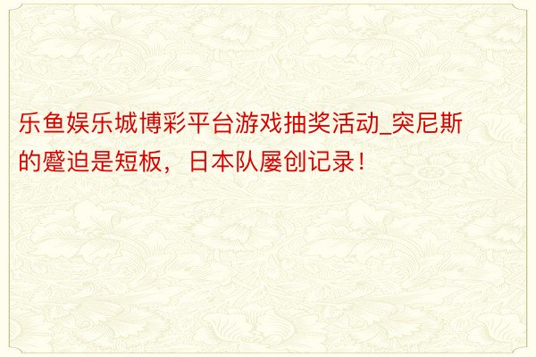 乐鱼娱乐城博彩平台游戏抽奖活动_突尼斯的蹙迫是短板，日本队屡创记录！