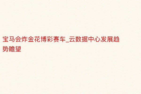 宝马会炸金花博彩赛车_云数据中心发展趋势瞻望