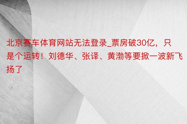 北京赛车体育网站无法登录_票房破30亿，只是个运转！刘德华、张译、黄渤等要掀一波新飞扬了