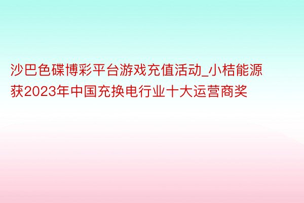 沙巴色碟博彩平台游戏充值活动_小桔能源获2023年中国充换电行业十大运营商奖