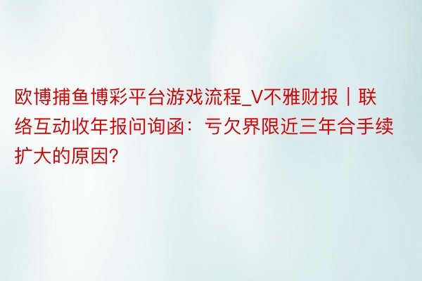 欧博捕鱼博彩平台游戏流程_V不雅财报｜联络互动收年报问询函：亏欠界限近三年合手续扩大的原因？