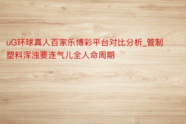 uG环球真人百家乐博彩平台对比分析_管制塑料浑浊要连气儿全人命周期