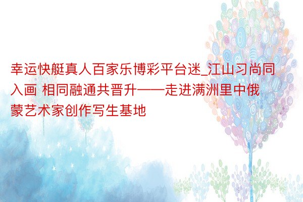 幸运快艇真人百家乐博彩平台迷_江山习尚同入画 相同融通共晋升——走进满洲里中俄蒙艺术家创作写生基地