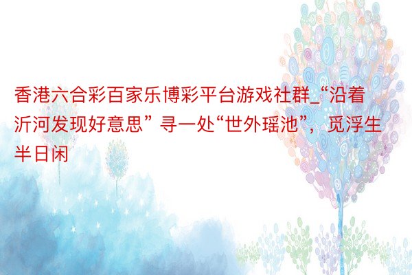 香港六合彩百家乐博彩平台游戏社群_“沿着沂河发现好意思” 寻一处“世外瑶池”，觅浮生半日闲