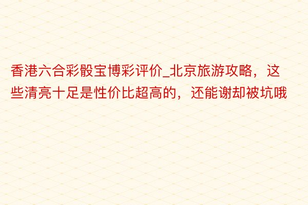 香港六合彩骰宝博彩评价_北京旅游攻略，这些清亮十足是性价比超高的，还能谢却被坑哦