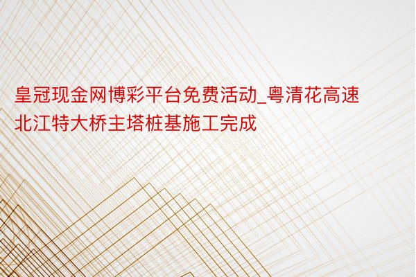 皇冠现金网博彩平台免费活动_粤清花高速北江特大桥主塔桩基施工完成