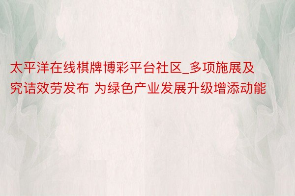 太平洋在线棋牌博彩平台社区_多项施展及究诘效劳发布 为绿色产业发展升级增添动能