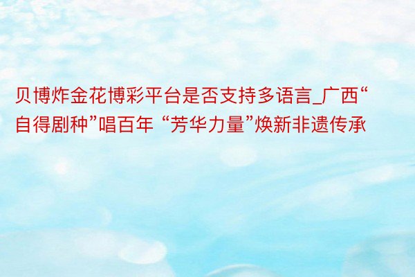 贝博炸金花博彩平台是否支持多语言_广西“自得剧种”唱百年 “芳华力量”焕新非遗传承