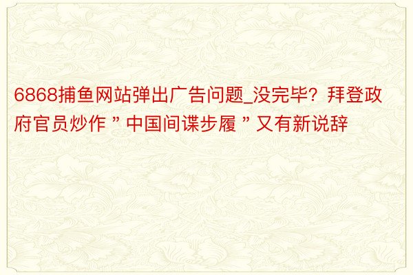 6868捕鱼网站弹出广告问题_没完毕？拜登政府官员炒作＂中国间谍步履＂又有新说辞