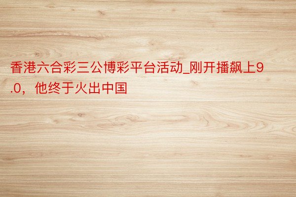 香港六合彩三公博彩平台活动_刚开播飙上9.0，他终于火出中国