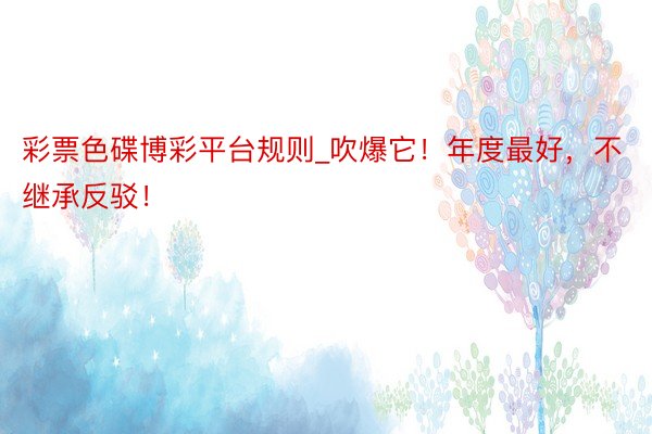 彩票色碟博彩平台规则_吹爆它！年度最好，不继承反驳！