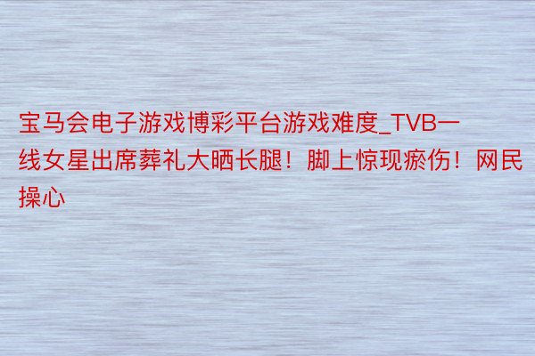 宝马会电子游戏博彩平台游戏难度_TVB一线女星出席葬礼大晒长腿！脚上惊现瘀伤！网民操心