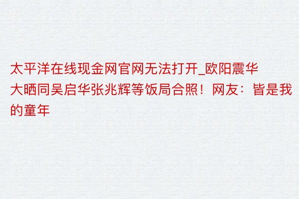 太平洋在线现金网官网无法打开_欧阳震华大晒同吴启华张兆辉等饭局合照！网友：皆是我的童年