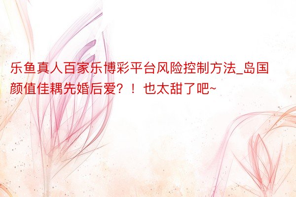 乐鱼真人百家乐博彩平台风险控制方法_岛国颜值佳耦先婚后爱？！也太甜了吧~