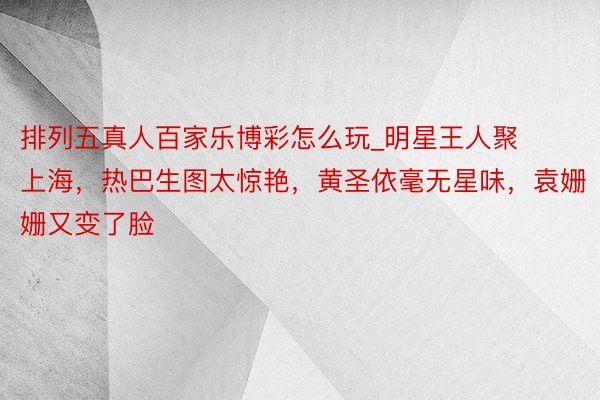 排列五真人百家乐博彩怎么玩_明星王人聚上海，热巴生图太惊艳，黄圣依毫无星味，袁姗姗又变了脸